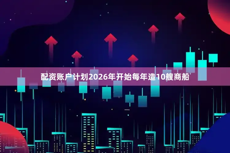 配资账户计划2026年开始每年造10艘商船